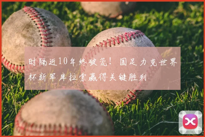时隔近10年终破荒！国足力克世界杯新军库拉索赢得关键胜利