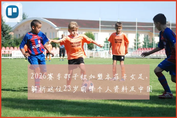 2026赛季邵子钦加盟本菲卡女足，解析这位23岁前锋个人资料及中国女足留洋最新动态