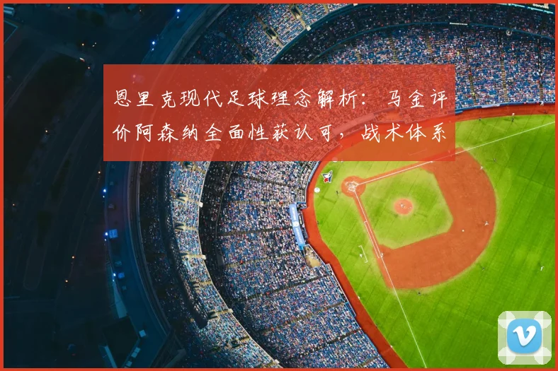 恩里克现代足球理念解析：马金评价阿森纳全面性获认可，战术体系为何成功