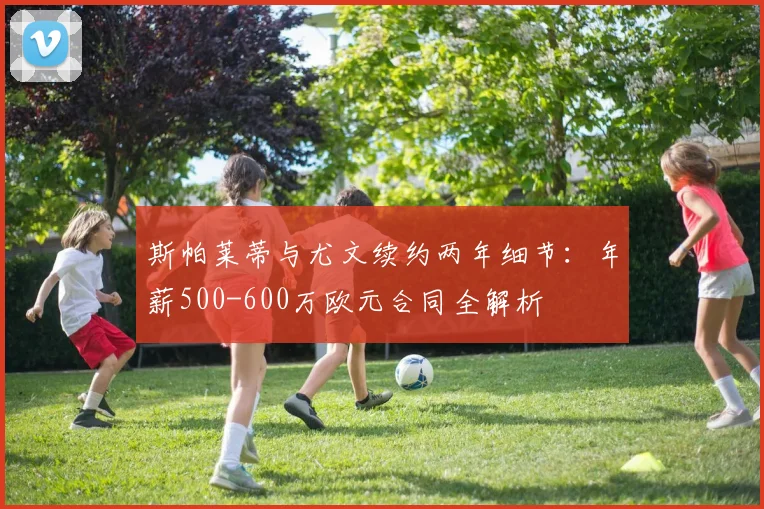 斯帕莱蒂与尤文续约两年细节：年薪500-600万欧元合同全解析
