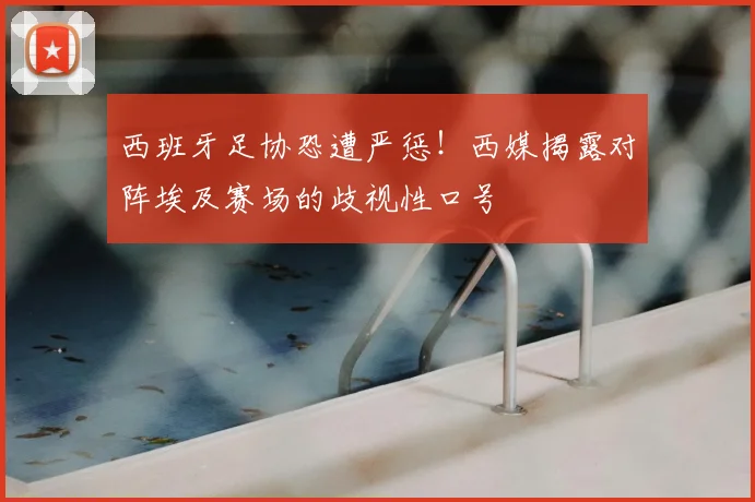 西班牙足协恐遭严惩！西媒揭露对阵埃及赛场的歧视性口号