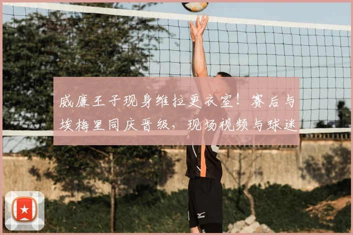 威廉王子现身维拉更衣室！赛后与埃梅里同庆晋级，现场视频与球迷狂欢细节全解析