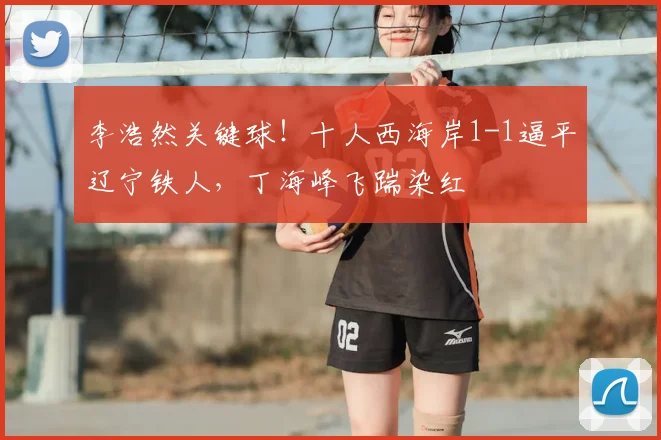李浩然关键球！十人西海岸1-1逼平辽宁铁人，丁海峰飞踹染红