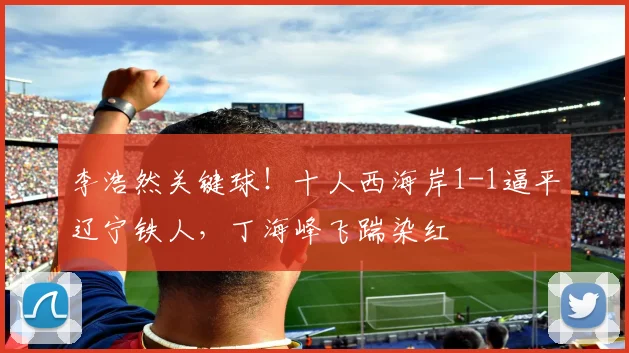 李浩然关键球！十人西海岸1-1逼平辽宁铁人，丁海峰飞踹染红