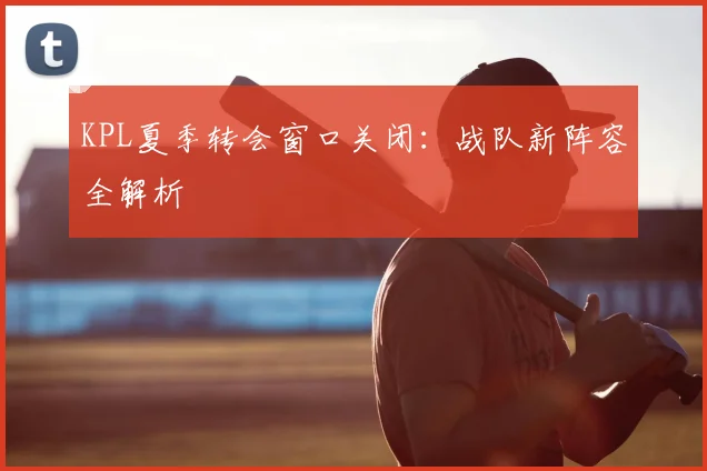 KPL夏季转会窗口关闭：战队新阵容全解析